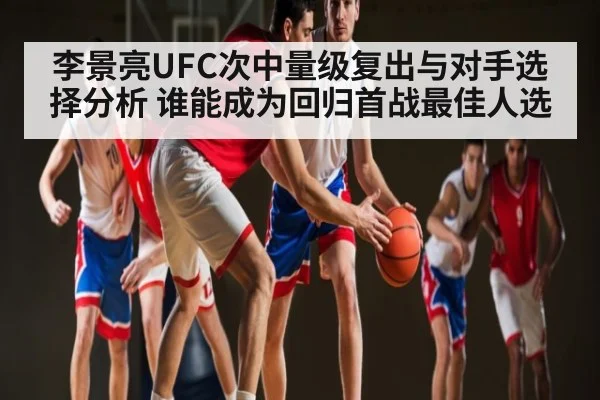 李景亮UFC次中量级复出与对手选择分析 谁能成为回归首战最佳人选